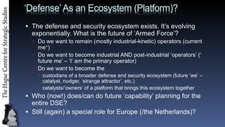 DefenseAs an Ecosystem (Platform)?
? The defense and security ecosystem exists. Its evolving
exponentially. What is the future of Armed Force?
? Do we want to remain (mostly industrial-kinetic) operators (current
me+)
? Do we want to become industrial AND post-industrial operators (
future me C I am the primary operator)
? Do we want to become the
? custodians of a broader defense and security ecosystem (future we C
catalyst, nudger, strange attractor, etc.)
? catalysts/owners of a platform that brings this ecosystem together
? Who (now!) does/can do future capability planning for the
entire DSE?
? Still (again) a special role for Europe (/the Netherlands)?
 