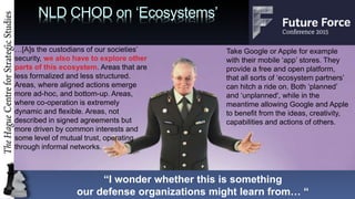 NLD CHOD on Ecosystems
[A]s the custodians of our societies
security, we also have to explore other
parts of this ecosystem. Areas that are
less formalized and less structured.
Areas, where aligned actions emerge
more ad-hoc, and bottom-up. Areas,
where co-operation is extremely
dynamic and flexible. Areas, not
described in signed agreements but
more driven by common interests and
some level of mutual trust, operating
through informal networks.
Take Google or Apple for example
with their mobile app stores. They
provide a free and open platform,
that all sorts of ecosystem partners
can hitch a ride on. Both planned
and unplanned', while in the
meantime allowing Google and Apple
to benefit from the ideas, creativity,
capabilities and actions of others.
I wonder whether this is something
our defense organizations might learn from 
 