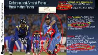Defence andArmed Force C
Back to the Roots
? ?
? Defend mid-13c., from
O.Fr. defendre (12c.) "defend,
resist," and directly from
L. defendere "ward off, protect,
guard, allege in defence,"
from de- "from, away" (see de-)
+ -fendere "to strike, push,"
from PIE base *gwhen-"to strike,
kill, wound"
Arm "weapon," c.1300, from
O.Fr. armes (pl.), 11c., from
L. arma "weapons," lit. "tools,
implements (of war)," PIE
base *ar- "fit, join." The
notion seems to be "that which
is fitted together."
Security "without care, dreading no
evil," c. 1530s, from Latin*se cura:
se "free from" +
cura "care - tranquil; free from danger
 