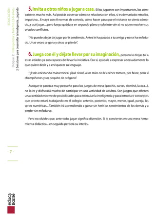 EDUCACIÓN
Bloque2:Inteligenciaytalento(3-6años)
2.Seisclavesparadesarrollarlainteligencia...jugando
5.Invita a otros niños a jugar a casa. Si los juguetes son importantes, los com-
pañeros mucho más. Así podrás observar cómo se relaciona con ellos, si es demasiado retraído,
impulsivo... Ensaya con él normas de cortesía, cómo hacer para que el visitante se sienta cómo-
do, a qué jugar..., pero luego quédate en segundo plano y solo intervén si no saben resolver sus
propios conflictos.
“No puedes dejar de jugar por ir perdiendo. Antes le ha pasado a tu amiga y no se ha enfada-
do. Unas veces se gana y otras se pierde”.
6.Juega con él y déjate llevar por su imaginación,pero no lo dirijas tú: a
estas edades ya son capaces de llevar la iniciativa. Eso sí, ayúdale a expresar adecuadamente lo
que quiere decir y a enriquecer su lenguaje.
“¿Estás cocinando macarrones? ¡Qué ricos!, a los míos no les eches tomate, por favor, pero sí
champiñones y un poquito de orégano”.
Aunque te parezca muy pequeño para los juegos de mesa (parchís, cartas, dominó, la oca...),
no lo es y disfrutará mucho de participar en una actividad de adultos. Son juegos que ofrecen
una cantidad enorme de posibilidades para estimular la inteligencia y para introducir conceptos
que pronto estará trabajando en el colegio: anterior, posterior, mayor, menor, igual, pareja, las
series numéricas... También irá aprendiendo a ganar sin herir los sentimientos de los demás y a
perder sin enfadarse.
Pero no olvides que, ante todo, jugar significa diversión. Si lo conviertes en una mera herra-
mienta didáctica... en seguida perderá su interés.
_____
- 7 -
_____
 