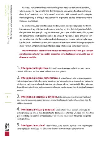 EDUCACIÓN
Bloque2:Inteligenciaytalento(3-6años)
12.Métodosdeestimulaciónmusical
Pablo tiene tres años y grandes dotes musicales. Eso es, al menos, lo que piensan sus padres.
Ellos son testigos de cómo se mueve con gran ritmo al son de la música, de la habilidad con la
que toca la armónica y de cómo se queda embobado ante los conciertos de música clásica. No
saben si este es un buen momento para empezar a estimular su inteligencia musical con un mé-
todo estructurado. Su madre ha estado enterándose de las opciones que se ofrecen en la ciudad.
Le han hablado de una escuela de música que practica el Método Suzuki. Lo cierto es que no le
suena de nada...“¿O será ese que utilizan con los niños orientales para enseñarles a tocar el violín
desde que son casi unos bebés?” Pues no está muy desencaminada, aunque antes de decidirse
debería conocer las ventajas y limitaciones de los métodos de estimulación más utilizados. Son
estos:
1. MÉTODO SUZUKI
Basa su filosofía en que todos los niños tienen talento para hacer aquello que se propongan.
si todos los niños pueden aprender correctamente su lengua materna, también son capaces
de interiorizar el lenguaje musical. "cualquier niño a quien se entrene correctamente puede
desarrollar una habilidad musical, y este potencial es ilimitado".
Método: se les pone música para escuchar, se les da un instrumento para investigar y,
cuando son capaces de imitar un sonido, se les anima a continuar por ese camino a base
de práctica. una de las claves del método es el papel protagonista de los padres en el
aprendizaje musical de su hijo. exige una dedicación continua y sistemática.
Se le critica su excesiva precocidad, ya que los niños aprenden a tocar el violín casi en paña-
les, con dos o tres años. aunque los resultados son muy satisfactorios.
2. MÉTODO ASCHERO
No utiliza notas musicales sino“sonocolores”, imágenes con sonido. Se basa en establecer vín-
culos entre los dos sentidos más potentes: la vista y el oído.
Es un método muy utilizado con niños con discapacidades ya que resulta muy accesible
para todos: prescinde de los pentagramas y de las corcheas y asocia cada nota a un color
diferente. Los colores vivos representan los sonidos agudos, y los fríos y oscuros, las notas
graves. De esta forma, los niños con dificultades de aprendizaje o emocionales aprenden
a desarrollar un nuevo canal de comunicación. Es un método eminentemente práctico, sin
apenas teoría, con resultados eficaces.
Limitación: no hay muchas obras escritas con este sistema.
3. MÉTODO DALCROZE
Basado en la idea de que el alumno debe experimentar la música física, mental y espiritual-
mente. El objetivo es desarrollar el oído interno y establecer una relación consciente entre
mente y cuerpo.
Es un método que da mucha importancia a la improvisación, que primero lleva a cabo
el profesor y luego los estudiantes con el piano. Es un método muy práctico para los que
quieren aprender a tocar un instrumento.
Limitación: los resultados son a largo plazo.
_____
- 36 -
_____
 