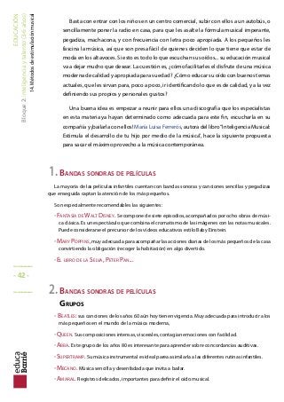 EDUCACIÓN
Bloque2:Inteligenciaytalento(3-6años)
14.Métodosdeestimulaciónmusical
Basta con entrar con los niños en un centro comercial, subir con ellos a un autobús, o
sencillamente poner la radio en casa, para que les asalte la fórmula musical imperante,
pegadiza, machacona, y con frecuencia con letra poco apropiada. A los pequeños les
fascina la música, así que son presa fácil de quienes deciden lo que tiene que estar de
moda en los altavoces. Si esto es todo lo que escuchan sus oídos... su educación musical
va a dejar mucho que desear. La cuestión es, ¿cómo facilitarles el disfrute de una música
moderna de calidad y apropiada para su edad? ¿Cómo educar su oído con buenos temas
actuales, que les sirvan para, poco a poco, ir identificando lo que es de calidad, y a la vez
definiendo sus propios y personales gustos?
Una buena idea es empezar a reunir para ellos una discografía que los especialistas
en esta materia ya hayan determinado como adecuada para este fin, escucharla en su
compañía y ¡bailarla con ellos! María Luisa Ferrerós, autora del libro“Inteligencia Musical:
Estimula el desarrollo de tu hijo por medio de la música”, hace la siguiente propuesta
para sacar el máximo provecho a la música contemporánea.
1.BANDAS SONORAS DE PELÍCULAS
La mayoría de las películas infantiles cuentan con bandas sonoras y canciones sencillas y pegadizas
que enseguida captan la atención de los más pequeños.
Son especialmente recomendables las siguientes:
-FANTASÍA DE WALT DISNEY. Se compone de siete episodios, acompañados por ocho obras de músi-
ca clásica. Es un espectáculo que combina el cromatismo de las imágenes con las notas musicales.
Puede considerarse el precursor de los vídeos educativos estilo Baby Einstein.
-MARY POPPINS,muy adecuada para acompañar las acciones diarias de los más pequeños de la casa
convirtiendo la obligación (recoger la habitación) en algo divertido.
-EL LIBRO DE LA SELVA, PETER PAN...
2.BANDAS SONORAS DE PELÍCULAS
GRUPOS
- BEATLES: sus canciones de los años 60 aún hoy tienen vigencia. Muy adecuada para introducir a los
más pequeños en el mundo de la música moderna,
-QUEEN. Sus composiciones intensas, viscerales, contagian emociones con facilidad.
-ABBA. Este grupo de los años 80 es interesante para aprender sobre concordancias auditivas.
-SUPERTRAMP. Su música instrumental es ideal parea asimilarla a las diferentes rutinas infantiles.
-MECANO. Música sencilla y desenfadada que invita a bailar.
-AMARAL. Registros delicados, importantes para definir el oído musical.
_____
- 42 -
_____
 