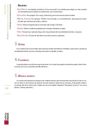 EDUCACIÓN
Bloque2:Inteligenciaytalento(3-6años)
14.Métodosdeestimulaciónmusical
SOLISTAS
-ELVIS PRESLEY. Sus baladas románticas (“Love me tender”) son ideales para relajar. Las más movidas
son estupendas para trabajar la coordinación y los movimientos.
-ELTON JOHN. Por ejemplo“Your song”, estimula la parte más emocional del cerebro.
-MICHAEL JACKSON. Por ejemplo, “Thriller” invita al baile y a la desinhibición, adecuada para niños
tímidos que necesitan aprender a soltarse.
-SERRAT. Música relajante para el momento del masaje o del baño.
-SHAKIRA. Música moderna pegadiza que contagia vitalidad y energía.
-STING. “Roxane”, por ejemplo, llega a los más profundo de la sensibilidad de niños y mayores.
-FRANK SINATRA. El autor de“My Way”transmite armonía y equilibrio.
3.OPERA
Son composiciones universales que estimulan ambos hemisferios cerebrales y que ponen a prueba la
sensibilidad infantil. Carreras, Domingo, Pavarotti, la Caballé, la Callas...
4.FLAMENCO
Caracterizado por una fuerte carga emocional, con la que los pequeños también pueden vibrar. Keta-
ma, Paco de Lucía, Los del Río, Estrella Morente,...
5.MÚSICA INFANTIL
Las canciones populares de siempre son también básicas para el desarrollo musical de los niños. Can-
tar con ellos es otra manera de reforzar vínculos afectivos, potenciar la memoria, el desarrollo verbal y
el sentido del ritmo. Entre otras: “Había una vez un barquito chiquitito”, “Borriquito como tú”, “Los cinco
lobitos”,“Palmas-palmitas”, ...
_____
- 43 -
_____
 