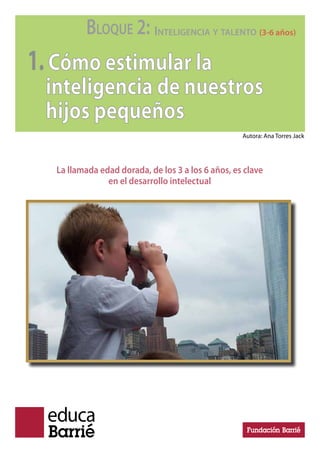 BLOQUE 2: INTELIGENCIA Y TALENTO (3-6 años)
1.Cómo estimular la
inteligencia de nuestros
hijos pequeños
La llamada edad dorada, de los 3 a los 6 años, es clave
en el desarrollo intelectual
Autora: Ana Torres Jack
 