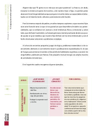 EDUCACIÓN
Bloque2:Inteligenciaytalento(3-6años)
16.Juegosparaenseñarapensar(2)
Alguien dijo que “El genio no es más que una gran paciencia”. La frase es, sin duda,
inexacta: la inmensa mayoría de nosotros, y de nuestros hijos e hijas, no podrán jamás
alcanzar el nivel de genialidad aunque pongan en marcha todas sus capacidades intelec-
tuales con el máximo tesón, esfuerzo y perseverancia del mundo.
Pero la inmensa mayoría de padres y madres tampoco aspiramos a que nuestros hijos
sean unos fuera de serie. Lo que sí nos gustaría es que desarrollen al máximo sus poten-
cialidades, que se esfuercen en avanzar a nivel intelectual, físico y emocional y, sobre
todo, que disfruten haciéndolo. La llamada gimnasia mental practicada desde casa pue-
de ayudar en gran medida a que nuestro hijo disfrute con los retos intelectuales y con el
hecho de alcanzar soluciones a problemas complejos.
A la hora de encontrar pequeños juegos de lógica, problemas matemáticos o de ra-
zonamiento abstracto es conveniente recurrir a publicaciones especializadas. Es el caso
de“Juegos para entrenar el cerebro: el desarrollo de habilidades cognitivas y sociales”, de
Jorge Batllori, publicado por Narcea. Este pequeño manual recoge una amplia muestra
de actividades de todo tipo.
En el siguiente cuadro recogemos algunos ejemplos.
JUEGO
¿QUÉ VAMOS
A CONSEGUIR?
¿EN QUÉ
CONSISTE?
POR EJEMPLO...
RECORTAYCONSTRUYE
FRASES
-Mejorar la psicomotrici-
dad fina.
-Familiarizarle con el ma-
nejo del periódico
-Trabajar la expresión oral
y escrita.
En seleccionar
letras o pa-
labras de los
titulares de
una revista o
periódico. En
recortarlos y en
formar nuevas
palabras o
frases.
“Con esta revista tienes que
conseguir encontrar todas las
letras necesarias para formar
tu nombre y apellidos. Una vez
que los recortes, los pegamos
en una cartulina y lo colgamos
en tu habitación”. O bien, entre
varios jugadores de cierta
edad:“A ver quién es capaz de
confeccionar la frase más larga
con sentido a partir de los titu-
lares de esta revista”.
_____
- 48 -
_____
 