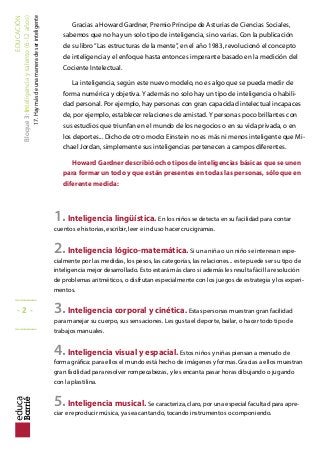 EDUCACIÓN
Bloque3:Inteligenciaytalento(6-12años)
17.Haymásdeunamaneradeserinteligente
Gracias a Howard Gardner, Premio Príncipe de Asturias de Ciencias Sociales,
sabemos que no hay un solo tipo de inteligencia, sino varias. Con la publicación
de su libro“Las estructuras de la mente”, en el año 1983, revolucionó el concepto
de inteligencia y el enfoque hasta entonces imperante basado en la medición del
Cociente Intelectual.
La inteligencia, según este nuevo modelo, no es algo que se pueda medir de
forma numérica y objetiva. Y además no solo hay un tipo de inteligencia o habili-
dad personal. Por ejemplo, hay personas con gran capacidad intelectual incapaces
de, por ejemplo, establecer relaciones de amistad. Y personas poco brillantes con
sus estudios que triunfan en el mundo de los negocios o en su vida privada, o en
los deportes... Dicho de otro modo: Einstein no es más ni menos inteligente que Mi-
chael Jordan, simplemente sus inteligencias pertenecen a campos diferentes.
Howard Gardner describió ocho tipos de inteligencias básicas que se unen
para formar un todo y que están presentes en todas las personas, sólo que en
diferente medida:
1.Inteligencia lingüística. En los niños se detecta en su facilidad para contar
cuentos e historias, escribir, leer e incluso hacer crucigramas.
2.Inteligencia lógico-matemática. Si una niña o un niño se interesan espe-
cialmente por las medidas, los pesos, las categorías, las relaciones... este puede ser su tipo de
inteligencia mejor desarrollado. Esto estará más claro si además les resulta fácil la resolución
de problemas aritméticos, o disfrutan especialmente con los juegos de estrategia y los experi-
mentos.
3.Inteligencia corporal y cinética. Estas personas muestran gran facilidad
para manejar su cuerpo, sus sensaciones. Les gusta el deporte, bailar, o hacer todo tipo de
trabajos manuales.
4.Inteligencia visual y espacial. Estos niños y niñas piensan a menudo de
forma gráica: para ellos el mundo está hecho de imágenes y formas. Gracias a ellos muestran
gran facilidad para resolver rompecabezas, y les encanta pasar horas dibujando o jugando
con la plastilina.
5.Inteligencia musical. Se caracteriza, claro, por una especial facultad para apre-
ciar e reproducir música, ya sea cantando, tocando instrumentos o componiendo.
_____
- 2 -
_____
 