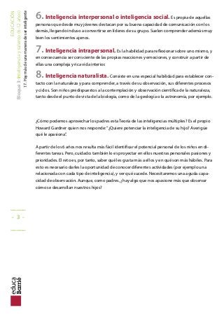 EDUCACIÓN
Bloque3:Inteligenciaytalento(6-12años)
17.Haymásdeunamaneradeserinteligente
6.Inteligencia interpersonal o inteligencia social. Es propia de aquellas
personas que desde muy jóvenes destacan por su buena capacidad de comunicación con los
demás, llegando incluso a convertirse en líderes de su grupo. Suelen comprender además muy
bien los sentimientos ajenos.
7.Inteligencia intrapersonal. Es la habilidad para relexionar sobre uno mismo, y
en consecuencia ser consciente de las propias reacciones y emociones, y construir a partir de
ellas una compleja y rica vida interior.
8.Inteligencia naturalista. Consiste en una especial habilidad para establecer con-
tacto con la naturaleza y para comprender, a través de su observación, sus diferentes procesos
y ciclos. Son niños predispuestos a la contemplación y observación cientíica de la naturaleza,
tanto desde el punto de vista de la biología, como de la geología o la astronomía, por ejemplo.
¿Cómo podemos aprovechar los padres esta Teoría de las inteligencias múltiples? Es el propio
Howard Gardner quien nos responde:“¿Quiere potenciar la inteligencia de su hijo? Averigüe
qué le apasiona”.
A partir de los 6 años nos resulta más fácil identiicar el potencial personal de los niños en di-
ferentes tareas. Pero, cuidado: también lo es proyectar en ellos nuestras personales pasiones y
prioridades. El reto es, por tanto, saber qué les gusta más a ellos y en qué son más hábiles. Para
esto es necesario darles la oportunidad de conocer diferentes actividades (por ejemplo una
relacionada con cada tipo de inteligencia), y ver qué sucede. Necesitaremos una aguda capa-
cidad de observación. Aunque, como padres, ¿hay algo que nos apasione más que observar
cómo se desarrollan nuestros hijos?
_____
- 3 -
_____
 