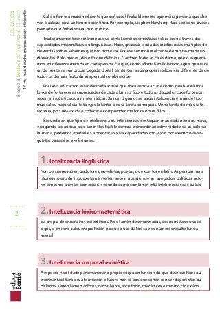 EDUCACIÓN
Bloque3:Intelixenciaetalento(6-12anos)
17.Haimáisdeunhamaneiradeserintelixente
Cal é o famoso máis intelixente que coñeces? Probablemente a primeira persona que che
ven á cabeza sexa un famoso cientíico. Por exemplo, Stephen Hawking. Raro sería que tiveses
pensado nun futbolista ou nun músico.
Tradicionalmente ensináronnos que a intelixencia demóstrase sobre todo a través das
capacidades matemáticas ou lingüísticas. Hoxe, grazas á Teoría das intelixencias múltiples de
Howard Gardner sabemos que isto non é así. Pódese ser moi intelixente de moitas maneiras
diferentes. Polo menos, das oito que deininíu Gardner. Todas as cales danse, non o esqueza-
mos, en diferente medida en cada persoa. E é que, como airma Ken Robinson, igual que cada
un de nós ten a súa propia pegada dixital, tamén ten a súa propia intelixencia, diferente da de
todos os demáis, fruto da súa persoal combinación.
Por iso a educación estandarizada actual, que trata a toda a clase como iguais, está moi
lonxe de fortalecer as capacidades de cada alumno. Sobre todo as daqueles cuxo forte non
sexan a lingüística ou as matemáticas. Xa non digamos se a súa intelixencia é máis de tipo
musical ou naturalista. Esta é, polo tanto, a nosa tarefa como pais. Unha tarefa do máis satis-
factoria, pois nos axuda a coñecer e comprender mellor os nosos illos.
Segundo en que tipo de intelixencia ou intelixencias destaquen máis cada neno ou nena,
e xogando a clasiicar algo tan inclasiicable como a extraordinaria diversidade da psicoloxía
humana, podemos axudarlles a orientar as súas capacidades con vistas por exemplo ás se-
guintes vocacións profesionais.
1.Intelixencia lingüística
Non pensemos só en tradutores, novelistas, poetas, ou expertos en latín. As persoas máis
hábiles no uso da linguaxe tamén teñen ante si a opción de ser avogados, políticos, acto-
res e mesmo axentes comerciais, segundo como combinen esta intelixencia coas outras.
2.Intelixencia lóxico-matemática
É a propia de enxeñeiros e cientíicos. Pero tamén de empresarios, economistas ou soció-
logos, e en xeral calquera profesión na que o uso da lóxica e os números resulte funda-
mental.
3.Intelixencia corporal e cinética
A especial habilidade para manexar o propio corpo en función do que desexan facer ou
expresar facilitará a súa formación e futuro non só aos que soñen con ser deportistas ou
bailarins, senón tamén actores, carpinteiros, escultores, mecánicos e mesmo cirurxiáns.
_____
- 2 -
_____
 