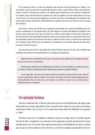 EDUCACIÓN
Bloque3:Inteligenciaytalento(6-12años)
19.Lainteligencialinguística(I)
Si lo pensamos bien, la vida de cualquiera de nosotros está construida con relatos. Con
narraciones que nos ayudan a comprender quiénes somos, a qué familia, tribu o país pertene-
cemos o cuál es la historia, los sueños y los ideales que compartimos con nuestros semejantes.
Los relatos, claro, están hechos de palabras. Por eso las palabras son tan importantes. O lo que
es lo mismo, el uso que de ellas hagamos. Las leyes, los mitos, las ideologías y las fantasías han
sido desde siempre elaborados y difundidos por aquellas personas más diestras con el manejo
de la lengua.
Hay niños y niñas que desde muy temprano demuestran esa especial habilidad para ex-
presar verbalmente sus pensamientos. No sólo eligen con toda naturalidad las palabras más
precisas para cada caso, sino que al construir sus frases y desarrollar sus discursos manejan la
sintaxis de forma que queda perfectamente claro lo que quieren decir. La mayoría de ellos sien-
ten verdadera pasión por la lectura. Devoran un libro tras otro, como si tuvieran que alimentar
un río literario que corriese por sus cabecitas. Y guardan en su memoria algunas de esas lectu-
ras como si fueran tesoros.
Son personas que tienen especialmente desarrollada la primera de las ocho inteligencias
múltiples descritas por Howard Gardner, la“Inteligencia lingüística”.
-Algunas de las actividades en las que se muestran más hábiles son los juegos de pala-
bras, las rimas y los crucigramas.
-Demuestran además gran facilidad para escribir, y son muy eicaces cuando se ponen
a contar un chiste (aunque para ello tengan que superar su propia timidez).
-Y por supuesto, escuchar una buena historia o poema les fascina tanto como leer. Es
como si además de seguir el relato o los versos estuviesen al mismo tiempo desgranando,
inconscientemente, su estructura, sus tiempos o la forma en que se va construyendo y
deshilvanando su suspense.
Unejemplofamoso
Veamos el ejemplo de un famoso niño que tuvo la suerte de disponer de apoyo para
desarrollar esa innata capacidad, hasta convertirse de mayor en uno de los escritores
más famosos del S. XX: George Orwell, autor entre otras obras de“Rebelión en la granja”
y“1984”.
Eric Blair (este era su verdadero nombre) nació en la India, pero su familia regresó
siendo él niño a Inglaterra. Los maestros de la pequeña escuela parroquial en la que
estudió de los seis a los ocho años supieron reconocer su facilidad con las letras, motivo
por el que lo recomendaron como alumno a uno de los colegios preparatorios de ma-
_____
- 2 -
_____
 