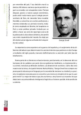 EDUCACIÓN
Bloque3:Inteligenciaytalento(6-12años)
19.Lainteligencialinguística(I)
yor renombre del país. Y esa decisión marcó su
destino. Allí obtuvo una beca que le permitió se-
guir sus estudios con estupendas notas. Tiempo
después, gracias a nuevos apoyos económicos,
pudo asistir nada menos que al colegio preuni-
versitario de Eton, de merecida fama mundial.
Decidido a convertirse en escritor profesional, y
mientras redactaba sus primeras novelas, traba-
jó como empleado en librerías, de lavaplatos en
París y como profesor privado. Invitado por un
editor a hacer una serie de reportajes acerca de
la pobreza de la clase obrera británica, desarrolló
una visión izquierdista del mundo. No dejó por
ello de denunciar algunas actitudes de la izquier-
da más radical.
Su experiencia como reportero en la guerra civil española, y el surgimiento de las di-
ferentes dictaduras que determinaron los acontecimientos que partieron en dos Europa
a mediados del siglo pasado, marcaron deinitivamente su aversión por todo tipo de
totalitarismo.
Buena parte de su literatura se basó entonces, precisamente, en la denuncia del uso
tramposo de las palabras por parte de esos gobiernos totalitarios, su tergiversación y
su control, incluida la prohibición de libros y la detención de escritores. Como dice otro
maestro de las letras, el español Antonio Muñoz Molina, “George Orwell tuvo siempre una
preocupación obsesiva por el lenguaje: por la necesidad de mantener su claridad y su preci-
sión, la vigilancia necesaria para no convertirse uno mismo en cómplice de los que lo usan
para mentir”. Lo mejor de todo es que, de una forma u otra, fueron sus maestros los que
detectaron esa extraordinaria inteligencia lingüística e hicieron posible el desarrollo de
su talento.
_____
- 3 -
_____
George Orwell
 