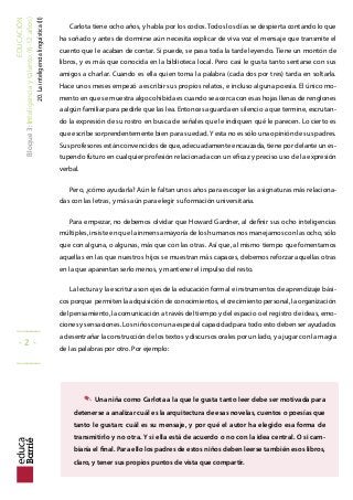EDUCACIÓN
Bloque3:Inteligenciaytalento(6-12años)
20.Lainteligencialinguística(II)
Carlota tiene ocho años, y habla por los codos. Todos los días se despierta contando lo que
ha soñado y antes de dormirse aún necesita explicar de viva voz el mensaje que transmite el
cuento que le acaban de contar. Si puede, se pasa toda la tarde leyendo. Tiene un montón de
libros, y es más que conocida en la biblioteca local. Pero casi le gusta tanto sentarse con sus
amigos a charlar. Cuando es ella quien toma la palabra (cada dos por tres) tarda en soltarla.
Hace unos meses empezó a escribir sus propios relatos, e incluso alguna poesía. El único mo-
mento en que se muestra algo cohibida es cuando se acerca con esas hojas llenas de renglones
a algún familiar para pedirle que las lea. Entonces aguarda en silencio a que termine, escrutan-
do la expresión de su rostro en busca de señales que le indiquen qué le parecen. Lo cierto es
que escribe sorprendentemente bien para su edad.Y esta no es sólo una opinión de sus padres.
Sus profesores están convencidos de que, adecuadamente encauzada, tiene por delante un es-
tupendo futuro en cualquier profesión relacionada con un eicaz y preciso uso de la expresión
verbal.
Pero, ¿cómo ayudarla? Aún le faltan unos años para escoger las asignaturas más relaciona-
das con las letras, y más aún para elegir su formación universitaria.
Para empezar, no debemos olvidar que Howard Gardner, al deinir sus ocho inteligencias
múltiples, insiste en que la inmensa mayoría de los humanos nos manejamos con las ocho, sólo
que con alguna, o algunas, más que con las otras. Así que, al mismo tiempo que fomentamos
aquellas en las que nuestros hijos se muestran más capaces, debemos reforzar aquellas otras
en la que aparentan serlo menos, y mantener el impulso del resto.
La lectura y la escritura son ejes de la educación formal e instrumentos de aprendizaje bási-
cos porque permiten la adquisición de conocimientos, el crecimiento personal, la organización
del pensamiento, la comunicación a través del tiempo y del espacio o el registro de ideas, emo-
ciones y sensaciones. Los niños con una especial capacidad para todo esto deben ser ayudados
a desentrañar la construcción de los textos y discursos orales por un lado, y a jugar con la magia
de las palabras por otro. Por ejemplo:
. Una niña como Carlota a la que le gusta tanto leer debe ser motivada para
detenerse a analizar cuál es la arquitectura de esas novelas, cuentos o poesías que
tanto le gustan: cuál es su mensaje, y por qué el autor ha elegido esa forma de
transmitirlo y no otra. Y si ella está de acuerdo o no con la idea central. O si cam-
biaría el inal. Para ello los padres de estos niños deben leerse también esos libros,
claro, y tener sus propios puntos de vista que compartir.
_____
- 2 -
_____
 