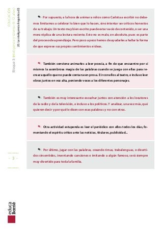 EDUCACIÓN
Bloque3:Inteligenciaytalento(6-12años)
20.Lainteligencialinguística(II) . Por supuesto, a la hora de animar a niños como Carlota a escribir no debe-
mos limitarnos a celebrar lo bien que lo hacen, sino intentar ser críticos honestos
de su trabajo. Un texto muy bien escrito puede estar vacío de contenido, o ser una
mera réplica de una lectura reciente. Esto no es malo, en absoluto, pues es parte
del proceso de aprendizaje. Pero poco a poco hemos de ayudarles a hallar la forma
de que exprese sus propios sentimientos e ideas.
. También conviene animarles a leer poesía, a in de que encuentre por sí
mismos la asombrosa magia de las palabras cuando se juega con ellas para re-
crear aquello que no puede contarse en prosa. E ir con ellos al teatro, e incluso leer
obras juntos en voz alta, poniendo voces a los diferentes personajes.
. También es muy interesante escuchar juntos con atención a los locutores
de la radio y de la televisión, e incluso a los políticos. Y analizar, una vez más, qué
quieren decir y por qué lo dicen con esas palabras y no con otras.
. Otra actividad estupenda es leer el periódico con ellos todos los días, fo-
mentando el espíritu crítico ante las noticias, titulares, publicidad...
. Por último, jugar con las palabras, creando rimas, trabalenguas, o diverti-
dos sinsentidos, inventando canciones o imitando a algún famoso, será siempre
muy divertido para toda la familia.
_____
- 3 -
_____
 