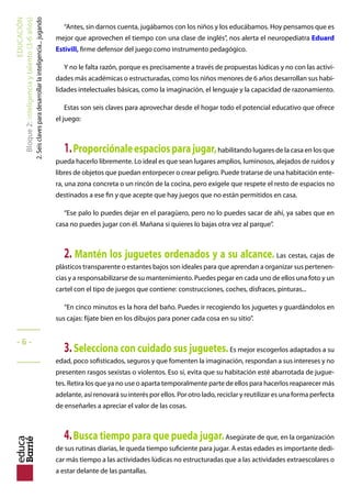 EDUCACIÓN
Bloque2:Inteligenciaytalento(3-6años)
2.Seisclavesparadesarrollarlainteligencia...jugando
“Antes, sin darnos cuenta, jugábamos con los niños y los educábamos. Hoy pensamos que es
mejor que aprovechen el tiempo con una clase de inglés”, nos alerta el neuropediatra Eduard
Estivill, firme defensor del juego como instrumento pedagógico.
Y no le falta razón, porque es precisamente a través de propuestas lúdicas y no con las activi-
dades más académicas o estructuradas, como los niños menores de 6 años desarrollan sus habi-
lidades intelectuales básicas, como la imaginación, el lenguaje y la capacidad de razonamiento.
Estas son seis claves para aprovechar desde el hogar todo el potencial educativo que ofrece
el juego:
1.Proporciónaleespaciosparajugar,habilitando lugares de la casa en los que
pueda hacerlo libremente. Lo ideal es que sean lugares amplios, luminosos, alejados de ruidos y
libres de objetos que puedan entorpecer o crear peligro. Puede tratarse de una habitación ente-
ra, una zona concreta o un rincón de la cocina, pero exígele que respete el resto de espacios no
destinados a ese fin y que acepte que hay juegos que no están permitidos en casa.
“Ese palo lo puedes dejar en el paragüero, pero no lo puedes sacar de ahí, ya sabes que en
casa no puedes jugar con él. Mañana si quieres lo bajas otra vez al parque”.
2. Mantén los juguetes ordenados y a su alcance. Las cestas, cajas de
plásticos transparente o estantes bajos son ideales para que aprendan a organizar sus pertenen-
cias y a responsabilizarse de su mantenimiento. Puedes pegar en cada uno de ellos una foto y un
cartel con el tipo de juegos que contiene: construcciones, coches, disfraces, pinturas...
“En cinco minutos es la hora del baño. Puedes ir recogiendo los juguetes y guardándolos en
sus cajas: fíjate bien en los dibujos para poner cada cosa en su sitio”.
3.Selecciona con cuidado sus juguetes.Es mejor escogerlos adaptados a su
edad, poco sofisticados, seguros y que fomenten la imaginación, respondan a sus intereses y no
presenten rasgos sexistas o violentos. Eso sí, evita que su habitación esté abarrotada de jugue-
tes. Retira los que ya no use o aparta temporalmente parte de ellos para hacerlos reaparecer más
adelante, así renovará su interés por ellos. Por otro lado, reciclar y reutilizar es una forma perfecta
de enseñarles a apreciar el valor de las cosas.
4.Busca tiempo para que pueda jugar.Asegúrate de que, en la organización
de sus rutinas diarias, le queda tiempo suficiente para jugar. A estas edades es importante dedi-
car más tiempo a las actividades lúdicas no estructuradas que a las actividades extraescolares o
a estar delante de las pantallas.
_____
- 6 -
_____
 