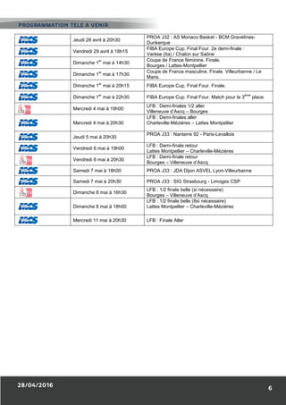 Jeudi 28 avril à 20h30
PROA J32 : AS Monaco Basket - BCM Gravelines-
Dunkerque
Vendredi 29 avril à 18h15
FIBA Europe Cup. Final Four. 2e demi-finale :
Varèse (Ita) / Chalon sur Saône
Dimanche 1
er
mai à 14h30
Coupe de France féminine. Finale.
Bourges / Lattes-Montpellier
Dimanche 1
er
mai à 17h30
Coupe de France masculine. Finale. Villeurbanne / Le
Mans.
Dimanche 1
er
mai à 20h15 FIBA Europe Cup. Final Four. Finale.
Dimanche 1
er
mai à 22h30 FIBA Europe Cup. Final Four. Match pour la 3
ème
place.
Mercredi 4 mai à 19h00
LFB : Demi-finales 1/2 aller
Villeneuve d’Ascq – Bourges
Mercredi 4 mai à 20h30
LFB : Demi-finales aller
Charleville-Mézières – Lattes Montpellier
Jeudi 5 mai à 20h30
PROA J33 : Nanterre 92 - Paris-Levallois
Vendredi 6 mai à 19h00
LFB : Demi-finale retour
Lattes Montpellier – Charleville-Mézières
Vendredi 6 mai à 20h30
LFB : Demi-finale retour
Bourges – Villeneuve d’Ascq
Samedi 7 mai à 18h00 PROA J33 : JDA Dijon ASVEL Lyon-Villeurbanne
Samedi 7 mai à 20h30 PROA J33 : SIG Strasbourg - Limoges CSP
Dimanche 8 mai à 16h30
LFB : 1/2 finale belle (si nécessaire)
Bourges – Villeneuve d’Ascq
Dimanche 8 mai à 18h00
LFB : 1/2 finale belle (8si nécessaire)
Lattes Montpellier – Charleville-Mézières
Mercredi 11 mai à 20h30 LFB : Finale Aller
 