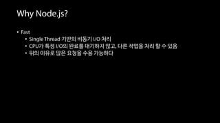 Why Node.js?
• Fast
• Single Thread 기반의 비동기 I/O 처리
• CPU가 특정 I/O의 완료를 대기하지 않고, 다른 작업을 처리 할 수 있음
• 위의 이유로 많은 요청을 수용 가능하다
 