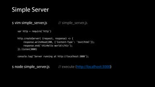 Simple Server
 vim simple_server.js // simple_server.js
var http = require('http')
http.createServer( (request, response) => {
response.writeHead(200, {'Content-Type': 'text/html'});
response.end('<h1>Hello world!</h1>');
}).listen(3000)
console.log('Server running at http://localhost:3000');
 node simple_server.js // execute (http://localhost:3000)
 