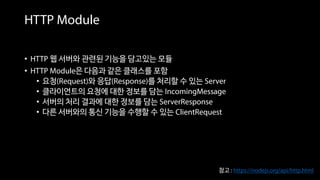 HTTP Module
• HTTP 웹 서버와 관련된 기능을 담고있는 모듈
• HTTP Module은 다음과 같은 클래스를 포함
• 요청(Request)와 응답(Response)를 처리할 수 있는 Server
• 클라이언트의 요청에 대한 정보를 담는 IncomingMessage
• 서버의 처리 결과에 대한 정보를 담는 ServerResponse
• 다른 서버와의 통신 기능을 수행할 수 있는 ClientRequest
참고 : https://nodejs.org/api/http.html
 
