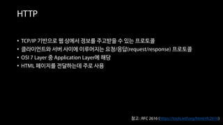 • TCP/IP 기반으로 웹 상에서 정보를 주고받을 수 있는 프로토콜
• 클라이언트와 서버 사이에 이루어지는 요청/응답(request/response) 프로토콜
• OSI 7 Layer 중 Application Layer에 해당
• HTML 페이지를 전달하는데 주로 사용
HTTP
참고 : RFC 2616 (https://tools.ietf.org/html/rfc2616)
 