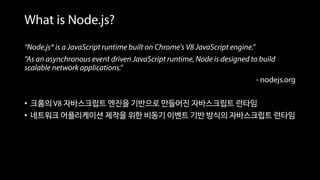 “Node.js® is a JavaScript runtime built on Chrome's V8 JavaScript engine.”
“As an asynchronous event driven JavaScript runtime, Node is designed to build
scalable network applications.”
- nodejs.org
• 크롬의 V8 자바스크립트 엔진을 기반으로 만들어진 자바스크립트 런타임
• 네트워크 어플리케이션 제작을 위한 비동기 이벤트 기반 방식의 자바스크립트 런타임
What is Node.js?
 