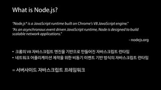“Node.js® is a JavaScript runtime built on Chrome's V8 JavaScript engine.”
“As an asynchronous event driven JavaScript runtime, Node is designed to build
scalable network applications.”
- nodejs.org
• 크롬의 V8 자바스크립트 엔진을 기반으로 만들어진 자바스크립트 런타임
• 네트워크 어플리케이션 제작을 위한 비동기 이벤트 기반 방식의 자바스크립트 런타임
= 서버사이드 자바스크립트 프레임워크
What is Node.js?
 