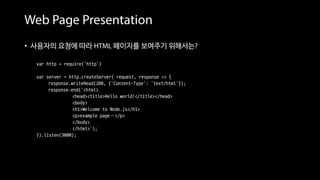 Web Page Presentation
• 사용자의 요청에 따라 HTML 페이지를 보여주기 위해서는?
var http = require('http')
var server = http.createServer( request, response => {
response.writeHead(200, {'Content-Type': 'text/html'});
response.end(‘<html>
<head><title>Hello world!</title></head>
<body>
<h1>Welcome to Node.js</h1>
<p>example page…</p>
</body>
</html>’);
}).listen(3000);
• 웹 페이지 소스를 하드 코딩으로 작성 == 번거롭다
 