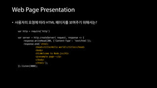 Web Page Presentation
• 사용자의 요청에 따라 HTML 페이지를 보여주기 위해서는?
var http = require('http')
var server = http.createServer( request, response => {
response.writeHead(200, {'Content-Type': 'text/html'});
response.end(‘<html>
<head><title>Hello world!</title></head>
<body>
<h1>Welcome to Node.js</h1>
<p>example page…</p>
</body>
</html>’);
}).listen(3000);
• 웹 페이지 소스를 하드 코딩으로 작성 == 번거롭다
 