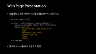 Web Page Presentation
• 사용자의 요청에 따라 HTML 페이지를 보여주기 위해서는?
var http = require('http')
var server = http.createServer( request, response => {
response.writeHead(200, {'Content-Type': 'text/html'});
response.end(‘<html>
<head><title>Hello world!</title></head>
<body>
<h1>Welcome to Node.js</h1>
<p>example page…</p>
</body>
</html>’);
}).listen(3000);
• 웹 페이지 소스를 하드 코딩으로 작성 == 번거롭다
 