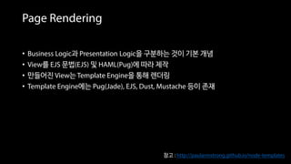 Page Rendering
• Business Logic과 Presentation Logic을 구분하는 것이 기본 개념
• View를 EJS 문법(EJS) 및 HAML(Pug)에 따라 제작
• 만들어진 View는 Template Engine을 통해 렌더링
• Template Engine에는 Pug(Jade), EJS, Dust, Mustache 등이 존재
참고 : http://paularmstrong.github.io/node-templates
 