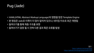 참고 :
https://github.com/pugjs/pug
https://github.com/pugjs/pug/issues/2184
• HAML(HTML Abstract Markup Language)의 영향을 받은 Template Engine
• 본 명칭은 Jade로 이쪽이 더 많이 알려져 있으나, 네이밍 이슈로 최근 개명됨
• 들여쓰기를 통해 계층 구조를 표현
• 들여쓰기가 잘못 될 시 전혀 다른 결과 혹은 오류를 발생
Pug (Jade)
 