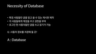 Necessity of Database
• 특정 사람들만 글을 읽고 쓸 수 있는 게시판 제작
• 각 사람들에게 계정을 주고 권한을 부여
• 로그인 한 사용자들만 글을 쓰고 읽기가 가능
Q : 사용자 정보를 저장해 둘 곳?
A : Database
 