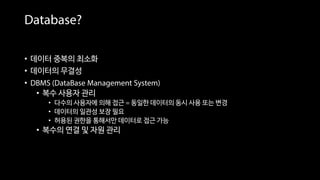 Database?
• 데이터 중복의 최소화
• 데이터의 무결성
• DBMS (DataBase Management System)
• 복수 사용자 관리
• 다수의 사용자에 의해 접근 = 동일한 데이터의 동시 사용 또는 변경
• 데이터의 일관성 보장 필요
• 허용된 권한을 통해서만 데이터로 접근 가능
• 복수의 연결 및 자원 관리
 