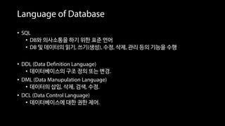 Language of Database
• SQL
• DB와 의사소통을 하기 위한 표준 언어
• DB 및 데이터의 읽기, 쓰기(생성), 수정, 삭제, 관리 등의 기능을 수행
• DDL (Data Definition Language)
• 데이터베이스의 구조 정의 또는 변경.
• DML (Data Manupulation Language)
• 데이터의 삽입, 삭제, 검색, 수정.
• DCL (Data Control Language)
• 데이터베이스에 대한 권한 제어.
 