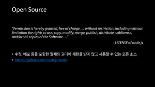 Open Source
“Permission is hereby granted, free of charge … without restriction, including without
limitation the rights to use, copy, modify, merge, publish, distribute, sublicense,
and/or sell copies of the Software …”
- LICENSE of node.js
• 수정, 배포 등을 포함한 일체의 권리에 제한을 받지 않고 사용할 수 있는 오픈 소스
• https://github.com/nodejs/node
 