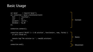 Basic Usage
var mysql = require('mysql');
var connection = mysql.createConnection({
host : 'localhost',
user : 'me',
password : 'secret',
database : 'my_db'
});
connection.connect();
connection.query('SELECT 1 + 1 AS solution', function(err, rows, fields) {
if (err) throw err;
console.log('The solution is: ', rows[0].solution);
});
connection.end();
Connect
Query
Disconnect
 