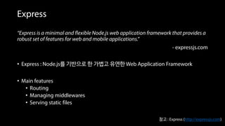 Express
“Express is a minimal and flexible Node.js web application framework that provides a
robust set of features for web and mobile applications.”
- expressjs.com
• Express : Node.js를 기반으로 한 가볍고 유연한 Web Application Framework
• Main features
• Routing
• Managing middlewares
• Serving static files
참고 : Express (http://expressjs.com)
 