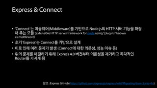 Express & Connect
• ‘Connect’는 미들웨어(Middleware)를 기반으로 Node.js의 HTTP 서버 기능을 확장
해 주는 모듈 (extensible HTTP server framework for node using "plugins" known
as middleware)
• 초기‘Express’는 Connect를 기반으로 설계
• 이로 인해 여러 문제가 발생 (Connect에 대한 의존성, 성능 이슈 등)
• 위의 문제를 해결하기 위해 Express 4.0 버전부터 의존성을 제거하고 독자적인
Router를 가지게 됨
참고 : Express GitHub (https://github.com/expressjs/express/wiki/Migrating-from-3.x-to-4.x)
 