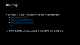 Routing?
• 클라이언트가 요청한 각각의 경로(URL)에 대한 처리는 어떻게 할까
• http://localhost:3000/
• http://localhost:3000/hello
• http://localhost:3000/world
• ….
=> 마지막 컴포넌트(/, /hello, /world)를 구하고, 각각에 대한 로직을 구성
 
