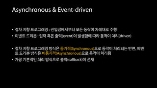 Asynchronous & Event-driven
• 절차 지향 프로그래밍 : 진입점에서부터 모든 동작이 차례대로 수행
• 이벤트 드리븐 : 입력 혹은 출력(event)이 발생함에 따라 동작이 처리(driven)
• 절차 지향 프로그래밍 방식은 동기적(Synchronous)으로 동작이 처리되는 반면, 이벤
트 드리븐 방식은 비동기적(Asynchronous)으로 동작이 처리됨
• 가장 기본적인 처리 방식으로 콜백(callback)이 존재
 