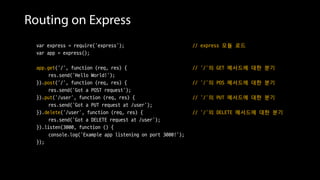 Routing on Express
var express = require('express'); // express 모듈 로드
var app = express();
app.get('/', function (req, res) { // ‘/’의 GET 메서드에 대한 분기
res.send('Hello World!');
}).post('/', function (req, res) { // ‘/’의 POS 메서드에 대한 분기
res.send('Got a POST request');
}).put('/user', function (req, res) { // ‘/’의 PUT 메서드에 대한 분기
res.send('Got a PUT request at /user');
}).delete('/user', function (req, res) { // ‘/’의 DELETE 메서드에 대한 분기
res.send('Got a DELETE request at /user');
}).listen(3000, function () {
console.log('Example app listening on port 3000!');
});
 