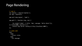 Page Rendering
// app.js
var express = require('express');
var app = express();
app.set('view engine', ‘jade');
app.get('/', function (req, res) {
// View engine을 이용해 Page rendering
res.render('index', { title: 'Hey', message: 'Hello there!'});
}).listen(3000, function () {
console.log('Server running at http://localhost:3000');
});
// index.jade
html
head
title!= title
body
h1!= message
 