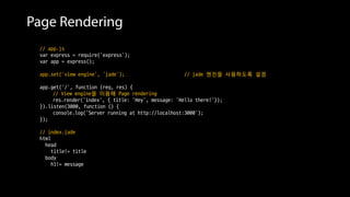 Page Rendering
// app.js
var express = require('express');
var app = express();
app.set('view engine', ‘jade'); // jade 엔진을 사용하도록 설정
app.get('/', function (req, res) {
// View engine을 이용해 Page rendering
res.render('index', { title: 'Hey', message: 'Hello there!'});
}).listen(3000, function () {
console.log('Server running at http://localhost:3000');
});
// index.jade
html
head
title!= title
body
h1!= message
 