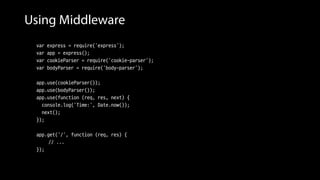 Using Middleware
var express = require('express');
var app = express();
var cookieParser = require('cookie-parser');
var bodyParser = require('body-parser');
app.use(cookieParser());
app.use(bodyParser());
app.use(function (req, res, next) {
console.log('Time:', Date.now());
next();
});
app.get('/', function (req, res) {
// ...
});
 