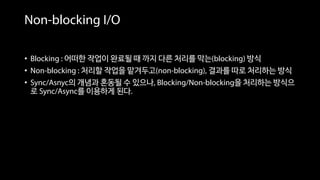 Non-blocking I/O
• Blocking : 어떠한 작업이 완료될 때 까지 다른 처리를 막는(blocking) 방식
• Non-blocking : 처리할 작업을 맡겨두고(non-blocking), 결과를 따로 처리하는 방식
• Sync/Asnyc의 개념과 혼동될 수 있으나, Blocking/Non-blocking을 처리하는 방식으
로 Sync/Async를 이용하게 된다.
 