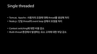 Single threaded
• Tomcat, Apache : 사용자의 요청에 대해 thread를 생성해 처리
• Node.js : 단일 thread의 event loop 상에서 요청을 처리
• Context switching에 대한 비용 감소
• Multi-thread 환경에서 발생하는 요소 고려에 대한 부담 감소
 