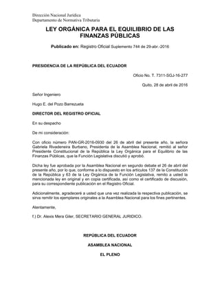 Dirección Nacional Jurídica
Departamento de Normativa Tributaria
LEY ORGÁNICA PARA EL EQUILIBRIO DE LAS
FINANZAS PÚBLICAS
Publicado en: Registro Oficial Suplemento 744 de 29-abr.-2016
PRESIDENCIA DE LA REPÚBLICA DEL ECUADOR
Oficio No. T. 7311-SGJ-16-277
Quito, 28 de abril de 2016
Señor Ingeniero
Hugo E. del Pozo Barrezueta
DIRECTOR DEL REGISTRO OFICIAL
En su despacho
De mi consideración:
Con oficio número PAN-GR-2016-0930 del 26 de abril del presente año, la señora
Gabriela Rivadeneira Burbano, Presidenta de la Asamblea Nacional, remitió al señor
Presidente Constitucional de la República la Ley Orgánica para el Equilibrio de las
Finanzas Públicas, que la Función Legislativa discutió y aprobó.
Dicha ley fue aprobada por la Asamblea Nacional en segundo debate el 26 de abril del
presente año, por lo que, conforme a lo dispuesto en los artículos 137 de la Constitución
de la República y 63 de la Ley Orgánica de la Función Legislativa, remito a usted la
mencionada ley en original y en copia certificada, así como el certificado de discusión,
para su correspondiente publicación en el Registro Oficial.
Adicionalmente, agradeceré a usted que una vez realizada la respectiva publicación, se
sirva remitir los ejemplares originales a la Asamblea Nacional para los fines pertinentes.
Atentamente,
f.) Dr. Alexis Mera Giler, SECRETARIO GENERAL JURIDICO.
REPÚBLICA DEL ECUADOR
ASAMBLEA NACIONAL
EL PLENO
 