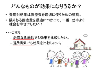 どんなものが効果になりうるか？
• 費用対効果は医療費を適切に使うための道具。
• 限りある医療費を最適につかって、一番 効率よく
社会を幸せにしたい！
・・・つまり
– 老異なる年齢でも効果を比較したい。
– 違う病気でも効果を比較したい。
 