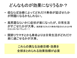 どんなものが効果になりうるか？
• 癌ならば治療によってどれだけ寿命が延ばせたか
が問題になるかもしれない。
• 風邪薬ならいかに症状が楽になったが、日常生活
がすごせたかが大事。（風邪薬でどれだけ寿命が延ばせたかとか考
える人はいないでしょう・・・）
• 関節リウマチとかも寿命よりは日常生活がどれだけ
楽に過ごせるかが大事。
これらの異なる治療目標・効果を
全部まとめられる効果指標が必要
 