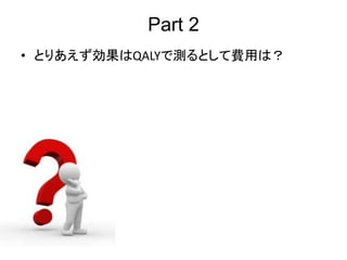Part 2
• とりあえず効果はQALYで測るとして費用は？
 
