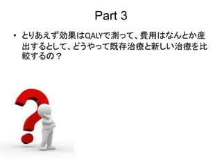 Part 3
• とりあえず効果はQALYで測って、費用はなんとか産
出するとして、どうやって既存治療と新しい治療を比
較するの？
 