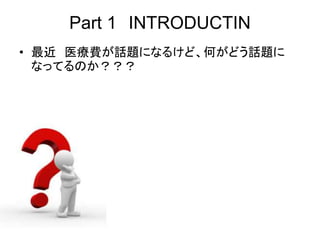 Part 1 INTRODUCTIN
• 最近 医療費が話題になるけど、何がどう話題に
なってるのか？？？
 